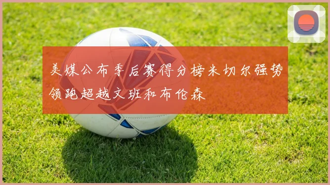 美媒公布季后赛得分榜米切尔强势领跑超越文班和布伦森