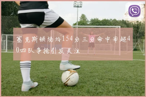 塞克斯顿场均154分三分命中率超40四队争抢引发关注