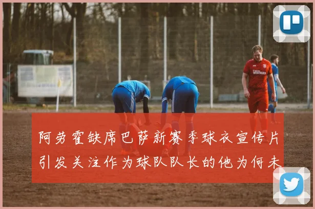 阿劳霍缺席巴萨新赛季球衣宣传片引发关注作为球队队长的他为何未现身