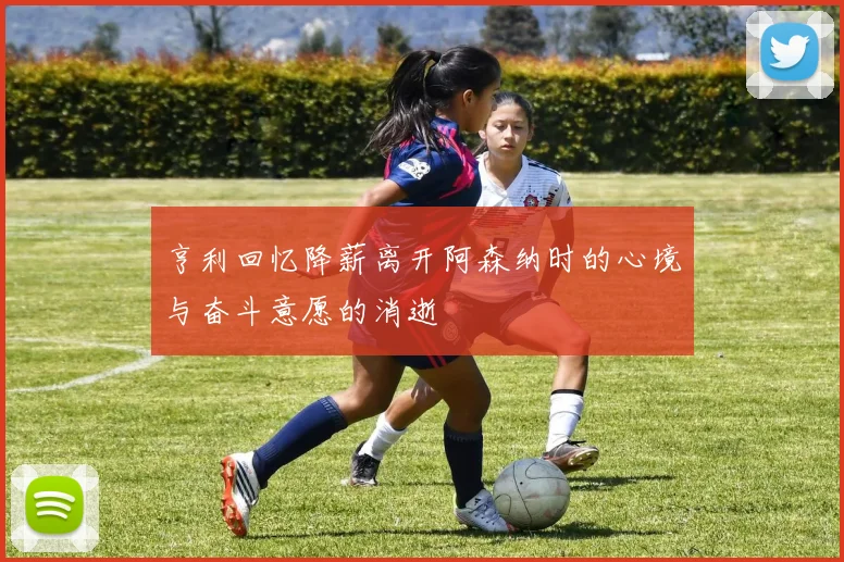 亨利回忆降薪离开阿森纳时的心境与奋斗意愿的消逝