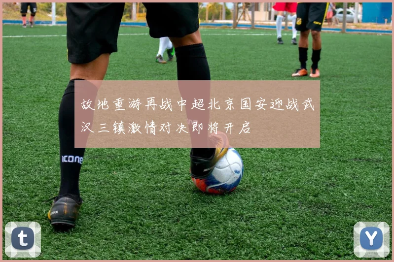 故地重游再战中超北京国安迎战武汉三镇激情对决即将开启