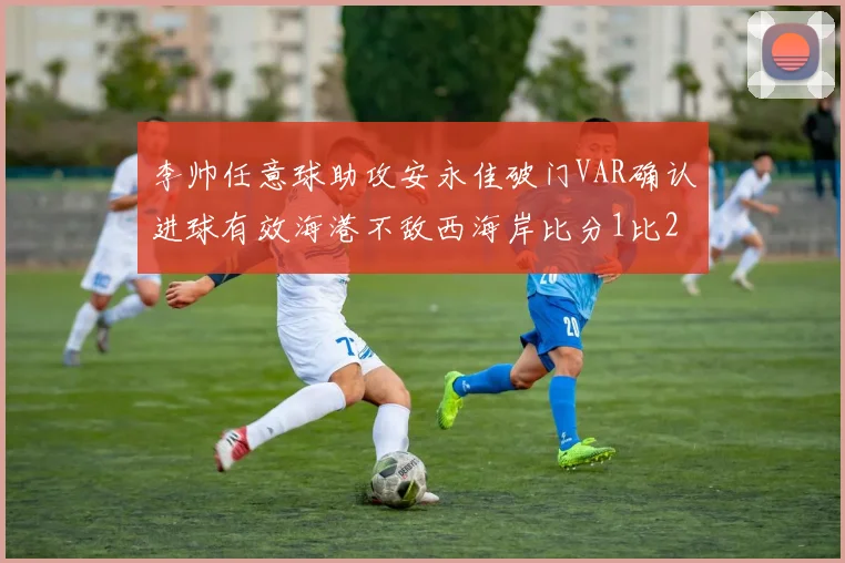 李帅任意球助攻安永佳破门VAR确认进球有效海港不敌西海岸比分1比2