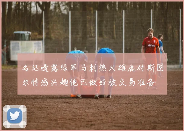名记透露绿军马刺热火雄鹿对斯图尔特感兴趣他已做好被交易准备
