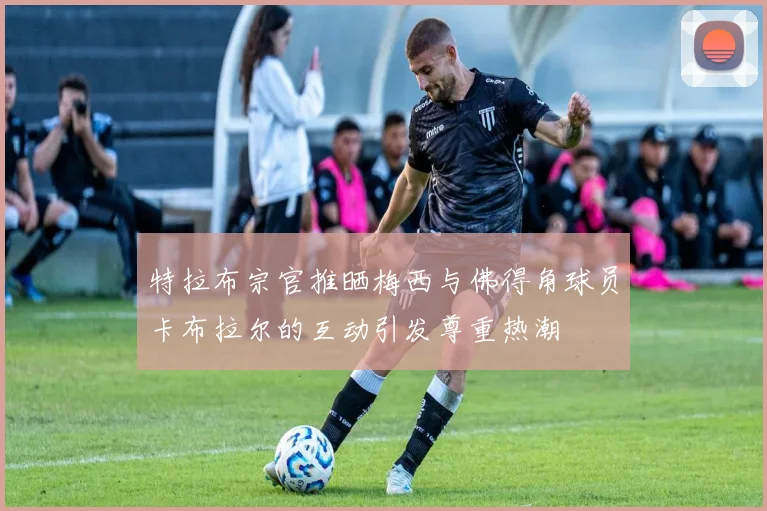 特拉布宗官推晒梅西与佛得角球员卡布拉尔的互动引发尊重热潮