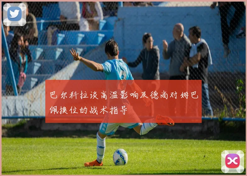 巴尔科拉谈高温影响及德尚对姆巴佩换位的战术指导
