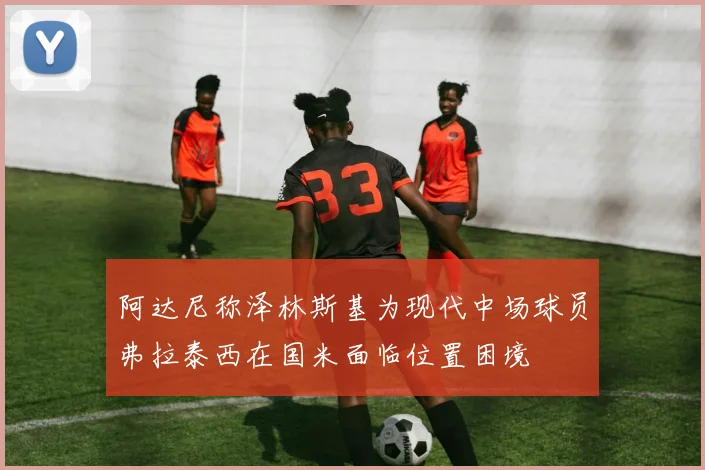 阿达尼称泽林斯基为现代中场球员弗拉泰西在国米面临位置困境