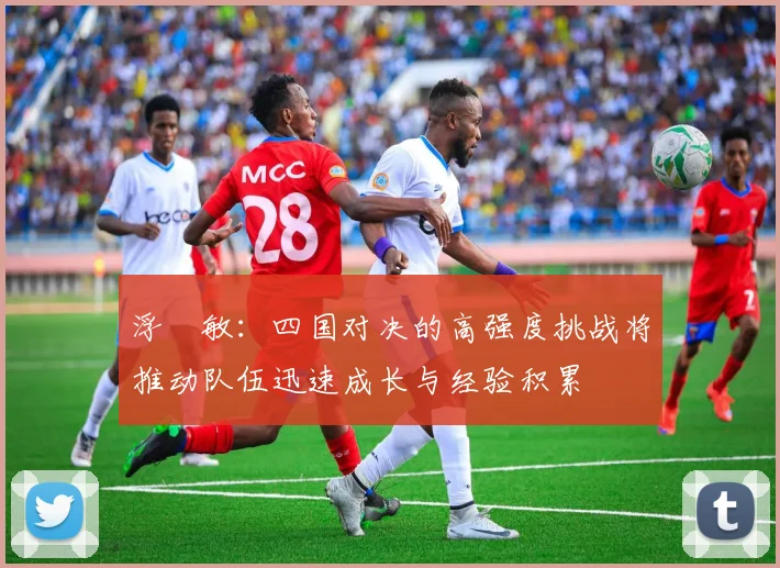 浮嶋敏：四国对决的高强度挑战将推动队伍迅速成长与经验积累