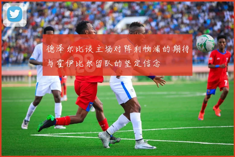 德泽尔比谈主场对阵利物浦的期待与霍伊比尔留队的坚定信念