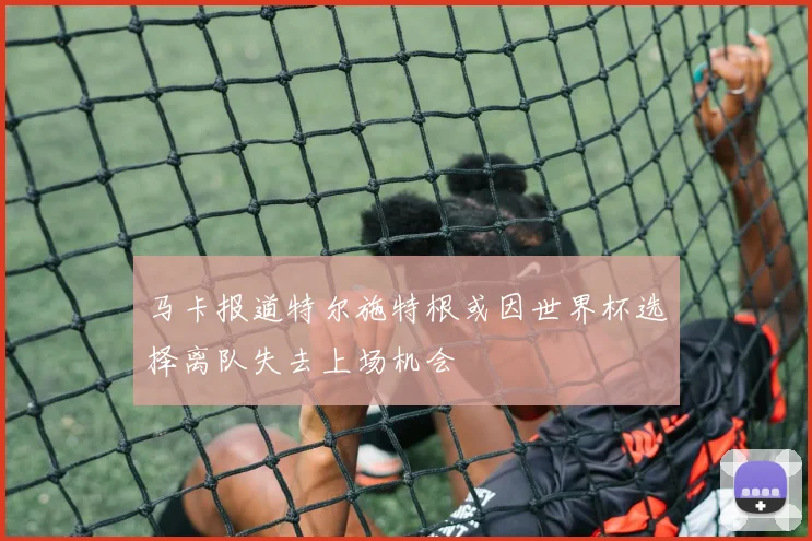马卡报道特尔施特根或因世界杯选择离队失去上场机会
