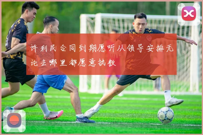 许利民合同到期愿听从领导安排无论去哪里都愿意执教