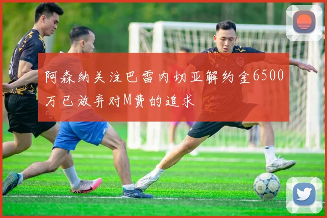 阿森纳关注巴雷内切亚解约金6500万已放弃对M费的追求