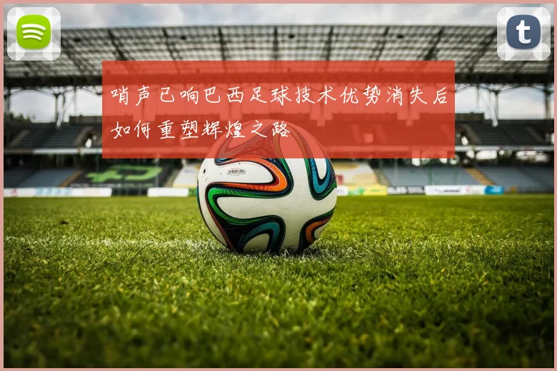 哨声已响巴西足球技术优势消失后如何重塑辉煌之路