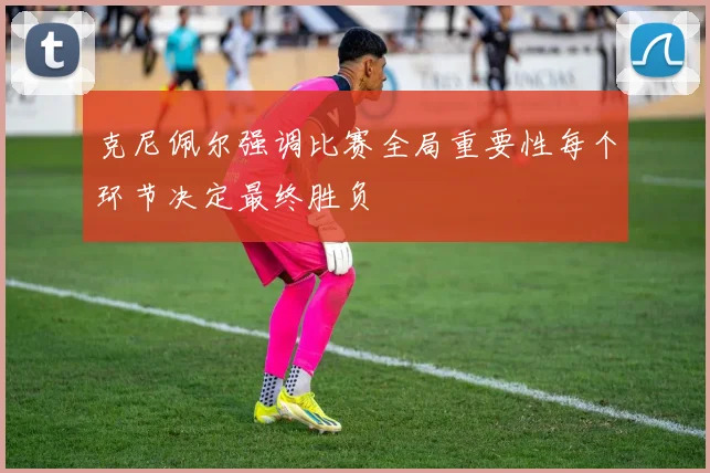 克尼佩尔强调比赛全局重要性每个环节决定最终胜负